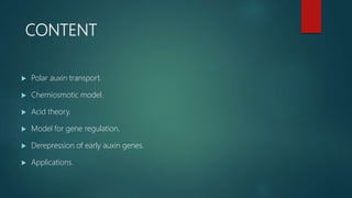 CONTENT
 Polar auxin transport.
 Chemiosmotic model.
 Acid theory.
 Model for gene regulation.
 Derepression of early auxin genes.
 Applications.
 