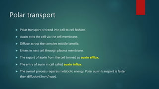 Polar transport
 Polar transport proceed into cell to cell fashion.
 Auxin exits the cell via the cell membrane.
 Diffuse across the complex middle lamella.
 Enters in next cell through plasma membrane.
 The export of auxin from the cell termed as auxin efflux.
 The entry of auxin in cell called auxin influx.
 The overall process requires metabolic energy. Polar auxin transport is faster
then diffusion(3mm/hour).
 