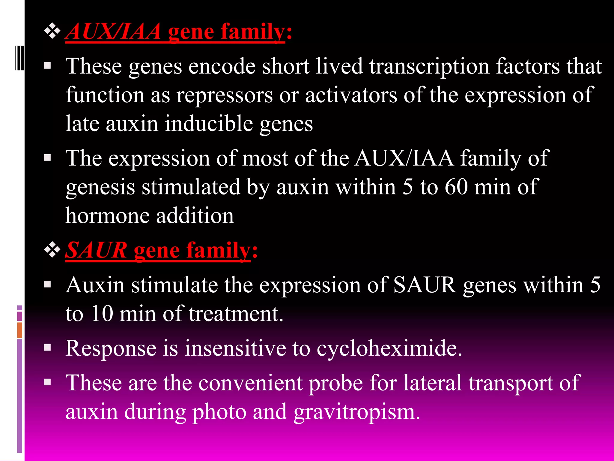 AUX/IAA gene family:
 These genes encode short lived transcription factors that
function as repressors or activators of the expression of
late auxin inducible genes
 The expression of most of the AUX/IAA family of
genesis stimulated by auxin within 5 to 60 min of
hormone addition
SAUR gene family:
 Auxin stimulate the expression of SAUR genes within 5
to 10 min of treatment.
 Response is insensitive to cycloheximide.
 These are the convenient probe for lateral transport of
auxin during photo and gravitropism.
 