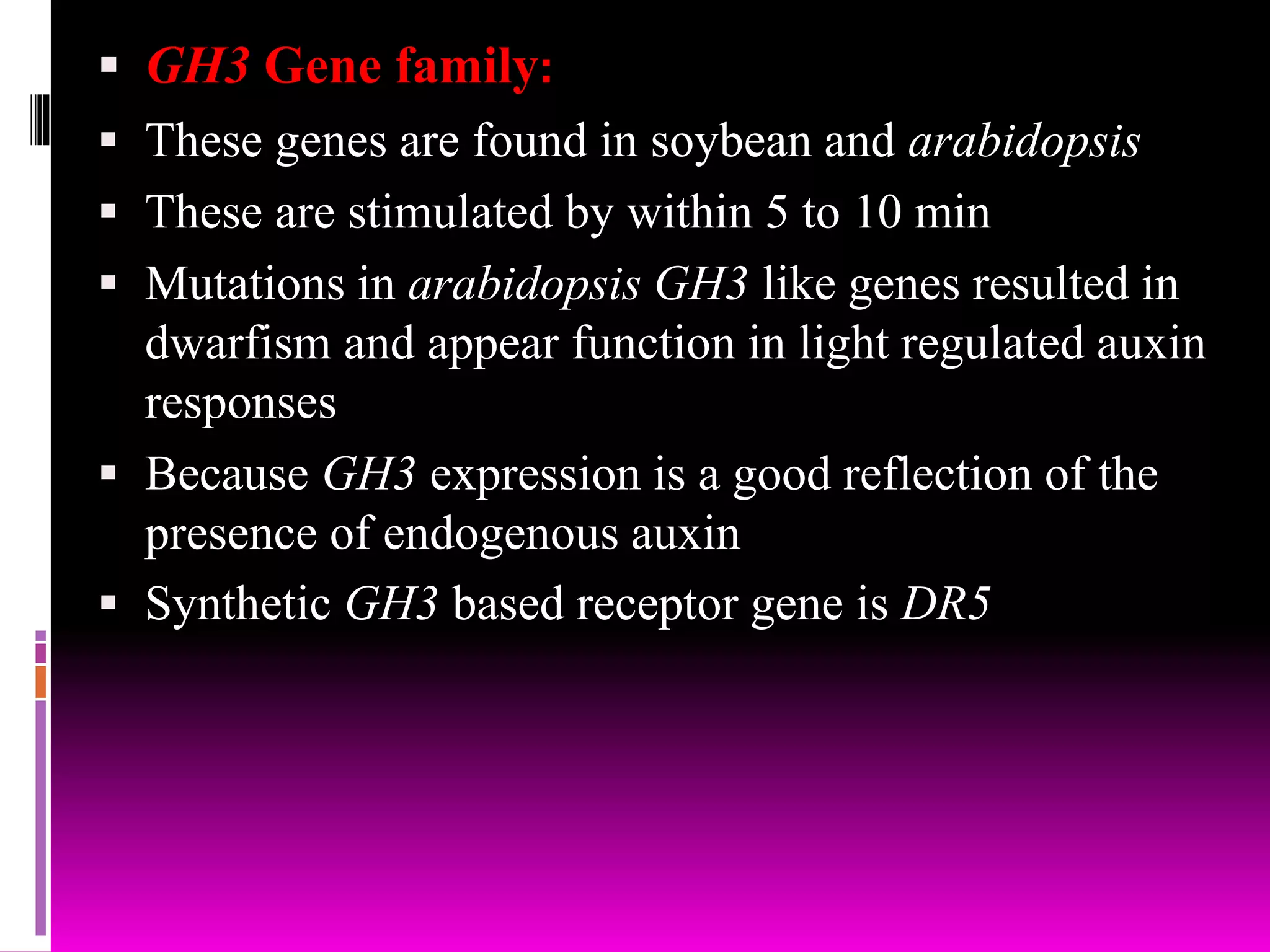  GH3 Gene family:
 These genes are found in soybean and arabidopsis
 These are stimulated by within 5 to 10 min
 Mutations in arabidopsis GH3 like genes resulted in
dwarfism and appear function in light regulated auxin
responses
 Because GH3 expression is a good reflection of the
presence of endogenous auxin
 Synthetic GH3 based receptor gene is DR5
 