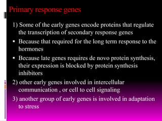Primary response genes
1) Some of the early genes encode proteins that regulate
the transcription of secondary response genes
 Because that required for the long term response to the
hormones
 Because late genes requires de novo protein synthesis,
their expression is blocked by protein synthesis
inhibitors
2) other early genes involved in intercellular
communication , or cell to cell signaling
3) another group of early genes is involved in adaptation
to stress
 