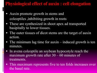 Physiological effect of auxin : cell elongation
 Auxin promote growth in stems and
coleoptiles ,inhibiting growth in roots
 These are synthesized in shoot apex ad transported
basipitally to lower tissues.
 The outer tissues of dicot stems are the target of auxin
action.
 The minimum lag time for auxin – induced growth is ten
minutes.
 In avena coleoptile an soybean hypocotyle reach the
maximum growth rate after 30 – 60 minutes of
treatments.
 This maximum represents five to ten folds increases over
the basal rate.
 