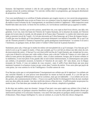 humaine. Qu’importent vraiment à côté de cela quelques fautes d’orthographe de plus ou de moins, ou
quelques erreurs de système métrique ? Ce sont des vétilles dont vos programmes, qui manquent absolument
de proportion, font l’essentiel.
J’en veux mortellement à ce certificat d’études primaires qui exagère encore ce vice secret des programmes.
Quel système déplorable nous avons en France avec ces examens à tous les degrés qui suppriment l’initiative
du maître et aussi la bonne foi de l’enseignement, en sacrifiant la réalité à l’apparence ! Mon inspection serait
bientôt faite dans une école. Je ferais lire les écoliers, et c’est là-dessus seulement que je jugerais le maître.
Sachant bien lire, l’écolier, qui est très curieux, aurait bien vite, avec sept ou huit livres choisis, une idée, très
générale, il est vrai, mais très haute de l’histoire de l’espèce humaine, de la structure du monde, de l’histoire
propre de la terre dans le monde, du rôle propre de la France dans l’humanité. Le maître doit intervenir pour
aider ce premier travail de l’esprit ; il n’est pas nécessaire qu’il dise beaucoup, qu’il fasse de longues leçons ;
il suffit que tous les détails qu’il leur donnera concourent nettement à un tableau d’ensemble. De ce que l’on
sait de l’homme primitif à l’homme d’aujourd’hui, quelle prodigieuse transformation ! et comme il est aisé à
l’instituteur, en quelques traits, de faire sentir à l’enfant l’effort inouï de la pensée humaine !
Seulement, pour cela, il faut que le maître lui-même soit tout pénétré de ce qu’il enseigne. Il ne faut pas qu’il
récite le soir ce qu’il a appris le matin ; il faut, par exemple, qu’il se soit fait en silence une idée claire du ciel,
du mouvement des astres ; il faut qu’il se soit émerveillé tout bas de l’esprit humain, qui, trompé par les yeux,
a pris tout d’abord le ciel pour une voûte solide et basse, puis a deviné l’infini de l’espace et a suivi dans cet
infini la route précise des planètes et des soleils ; alors, et alors seulement, lorsque, par la lecture solitaire et
la méditation, il sera tout plein d’une grande idée et tout éclairé intérieurement, il communiquera sans peine
aux enfants, à la première occasion, la lumière et l’émotion de son esprit. Ah ! sans doute, avec la fatigue
écrasante de l’école, il vous est malaisé de vous ressaisir ; mais il suffit d’une demi-heure par jour pour
maintenir la pensée à sa hauteur et pour ne pas verser dans l’ornière du métier. Vous serez plus que payés de
votre peine, car vous sentirez la vie de l’intelligence s’éveiller autour de vous.
Il ne faut pas croire que ce soit proportionner l’enseignement aux enfants que de le rapetisser. Les enfants ont
une curiosité illimitée, et vous pouvez tout doucement les mener au bout du monde. Il y a un fait que les
philosophes expliquent différemment suivant les systèmes, mais qui est indéniable : « Les enfants ont en eux
des germes, des commencements d’idées. » Voyez avec quelle facilité ils distinguent le bien du mal, touchant
ainsi aux deux pôles du monde ; leur âme recèle des trésors à fleur de terre : il suffit de gratter un peu pour les
mettre à jour. Il ne faut donc pas craindre de leur parler avec sérieux, simplicité et grandeur.
Je dis donc aux maîtres, pour me résumer : lorsque d’une part vous aurez appris aux enfants à lire à fond, et
lorsque d’autre part, en quelques causeries familières et graves, vous leur aurez parlé des grandes choses qui
intéressent la pensée et la conscience humaine, vous aurez fait sans peine en quelques années œuvre complète
d’éducateurs. Dans chaque intelligence il y aura un sommet, et, ce jour-là, bien des choses changeront.
 