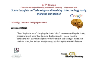 Dr JP Bosman
          Centre for Teaching and Learning, Stellenbosch University | 2 September 2009
Some thoughts on Technology and teaching: Is technology really
                    changing our brains?


Teaching: The art of changing the brain

James Zull (2002)

      “Teaching is the art of changing the brain. I don’t mean controlling the brain,
      or rearranging it according to some ‘brain manual.’ I mean, creating
      conditions that lead to change in a learner’s brain. We can’t get inside and
      rewire a brain, but we can arrange things so that it gets rewired. If we are
 
