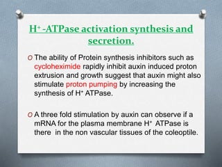 H+ -ATPase activation synthesis and
secretion.
O The ability of Protein synthesis inhibitors such as
cycloheximide rapidly inhibit auxin induced proton
extrusion and growth suggest that auxin might also
stimulate proton pumping by increasing the
synthesis of H+ ATPase.
O A three fold stimulation by auxin can observe if a
mRNA for the plasma membrane H+ ATPase is
there in the non vascular tissues of the coleoptile.
 