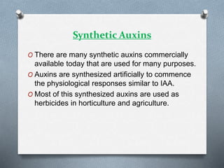 Synthetic Auxins
O There are many synthetic auxins commercially
available today that are used for many purposes.
O Auxins are synthesized artificially to commence
the physiological responses similar to IAA.
O Most of this synthesized auxins are used as
herbicides in horticulture and agriculture.
 