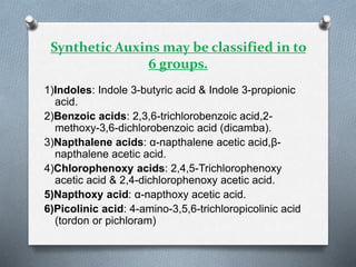 Synthetic Auxins may be classified in to
6 groups.
1)Indoles: Indole 3-butyric acid & Indole 3-propionic
acid.
2)Benzoic acids: 2,3,6-trichlorobenzoic acid,2-
methoxy-3,6-dichlorobenzoic acid (dicamba).
3)Napthalene acids: α-napthalene acetic acid,β-
napthalene acetic acid.
4)Chlorophenoxy acids: 2,4,5-Trichlorophenoxy
acetic acid & 2,4-dichlorophenoxy acetic acid.
5)Napthoxy acid: α-napthoxy acetic acid.
6)Picolinic acid: 4-amino-3,5,6-trichloropicolinic acid
(tordon or pichloram)
 
