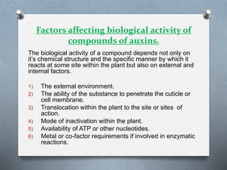 Factors affecting biological activity of
compounds of auxins.
The biological activity of a compound depends not only on
it’s chemical structure and the specific manner by which it
reacts at some site within the plant but also on external and
internal factors.
1) The external environment.
2) The ability of the substance to penetrate the cuticle or
cell membrane.
3) Translocation within the plant to the site or sites of
action.
4) Mode of inactivation within the plant.
5) Availability of ATP or other nucleotides.
6) Metal or co-factor requirements if involved in enzymatic
reactions.
 