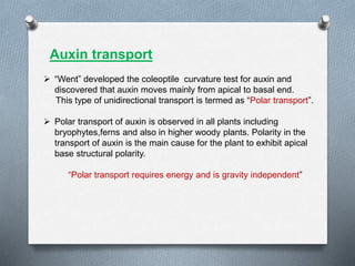  “Went” developed the coleoptile curvature test for auxin and
discovered that auxin moves mainly from apical to basal end.
This type of unidirectional transport is termed as “Polar transport”.
 Polar transport of auxin is observed in all plants including
bryophytes,ferns and also in higher woody plants. Polarity in the
transport of auxin is the main cause for the plant to exhibit apical
base structural polarity.
“Polar transport requires energy and is gravity independent”
Auxin transport
 