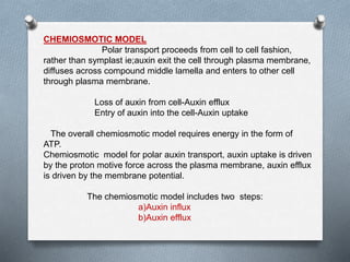 CHEMIOSMOTIC MODEL
Polar transport proceeds from cell to cell fashion,
rather than symplast ie;auxin exit the cell through plasma membrane,
diffuses across compound middle lamella and enters to other cell
through plasma membrane.
Loss of auxin from cell-Auxin efflux
Entry of auxin into the cell-Auxin uptake
The overall chemiosmotic model requires energy in the form of
ATP.
Chemiosmotic model for polar auxin transport, auxin uptake is driven
by the proton motive force across the plasma membrane, auxin efflux
is driven by the membrane potential.
The chemiosmotic model includes two steps:
a)Auxin influx
b)Auxin efflux
 