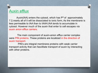 Auxin efflux
Auxin(IAA) enters the cytosol, which has PH of approximately
7.2,nearly all of it will be dissociated to ionic form, As the membrane is
less permeable to IAA than to IAAH,IAA tends to accumulate in
cytosol. However much of the auxin that enter to cell escapes via
auxin anion efflux carriers.
The main component of auxin-anion efflux carrier complex
were PIN proteins. These proteins are localized in the direction of
auxin transport.
PIN’s are integral membrane proteins with weak carrier
transport activity that can fascilitate transport of auxin by interacting
with other proteins.
 