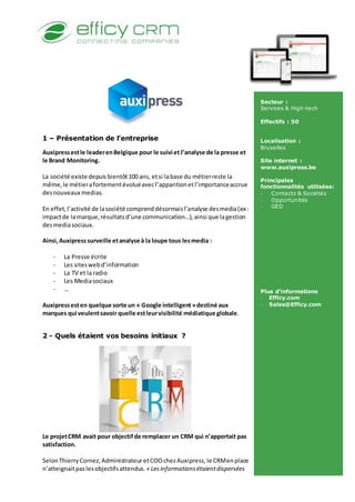 1 – Présentation de l’entreprise
Auxipressestle leaderenBelgique pour le suivi et l’analyse de la presse et
le Brand Monitoring.
La société existe depuis bientôt100 ans, etsi labase du métierreste la
même,le métierafortementévoluéavecl’apparitionetl’importanceaccrue
desnouveaux medias.
En effet,l’activité de lasociété comprenddésormaisl’analyse desmedia(ex :
impactde lamarque,résultatsd’une communication…), ainsi que lagestion
desmediasociaux.
Ainsi,Auxipresssurveille etanalyse à la loupe tous lesmedia :
- La Presse écrite
- Les siteswebd’information
- La TV et la radio
- Les Mediasociaux
- …
Auxipressesten quelque sorte un « Google intelligent»destiné aux
marques qui veulentsavoir quelle estleurvisibilité médiatique globale.
2 - Quels étaient vos besoins initiaux ?
Le projetCRM avait pour objectifde remplacer un CRM qui n’apportait pas
satisfaction.
SelonThierryCornez,AdministrateuretCOOchezAuxipress, le CRMenplace
n’atteignaitpaslesobjectifsattendus. « Lesinformationsétaientdispersées
Secteur :
Services & High-tech
Effectifs : 50
Localisation :
Bruxelles
Site internet :
www.auxipress.be
Principales
fonctionnalités utilisées:
- Contacts & Sociétés
- Opportunités
- GED
Plus d’informations
- Efficy.com
- Sales@Efficy.com
 