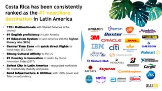 28
• 170+ Multinationals with Shared Services in the
country
• #1 English proficiency in Latin America
• #1 Education System in Latin America with the highest
literacy rate (98%)
• Central Time Zone with quick direct flights to
most major U.S. Cities
• Strong Cultural Affinity to the US
• #1 Country in Innovation in LatAm by Global
Innovation Index (2017)
• Safest City in Latin America - recognized worldwide
for its politically stability and peace.
• Solid Infrastructure & Utilities with 100% power and
Telecom redundancy
Costa Rica has been consistently
ranked as the #1 nearshore
destination in Latin America
 