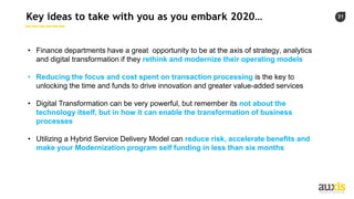 31Key ideas to take with you as you embark 2020…
• Finance departments have a great opportunity to be at the axis of strategy, analytics
and digital transformation if they rethink and modernize their operating models
• Reducing the focus and cost spent on transaction processing is the key to
unlocking the time and funds to drive innovation and greater value-added services
• Digital Transformation can be very powerful, but remember its not about the
technology itself, but in how it can enable the transformation of business
processes
• Utilizing a Hybrid Service Delivery Model can reduce risk, accelerate benefits and
make your Modernization program self funding in less than six months
 