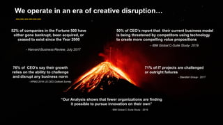 6
76% of CEO’s say their growth
relies on the ability to challenge
and disrupt any business norm
- KPMG 2019 US CEO Outlook Survey
52% of companies in the Fortune 500 have
either gone bankrupt, been acquired, or
ceased to exist since the Year 2000
- Harvard Business Review, July 2017
“Our Analysis shows that fewer organizations are finding
it possible to pursue innovation on their own”
- IBM Global C-Suite Study - 2019
50% of CEO’s report that their current business model
is being threatened by competitors using technology
to create more compelling value propositions
- IBM Global C-Suite Study- 2019
71% of IT projects are challenged
or outright failures
- Standish Group- 2017
We operate in an era of creative disruption…
 