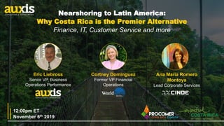 1
Eric Liebross
Senior VP, Business
Operations Performance
Cortney Dominguez
Former VP Financial
Operations
November 6th 2019
12:00pm ET
Ana María Romero
Montoya
Lead Corporate Services
Nearshoring to Latin America:
Why Costa Rica is the Premier Alternative
Finance, IT, Customer Service and more
 
