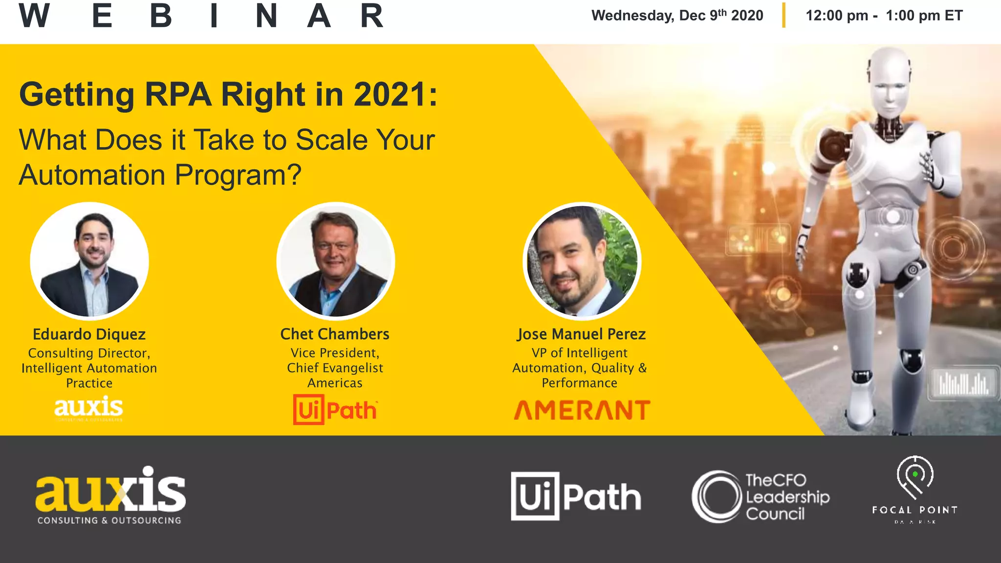 Getting RPA Right in 2021:
What Does it Take to Scale Your
Automation Program?
Eduardo Diquez
Consulting Director,
Intelligent Automation
Practice
Chet Chambers
Vice President,
Chief Evangelist
Americas
Jose Manuel Perez
VP of Intelligent
Automation, Quality &
Performance
W E B I N A R Wednesday, Dec 9th 2020 12:00 pm - 1:00 pm ET
 