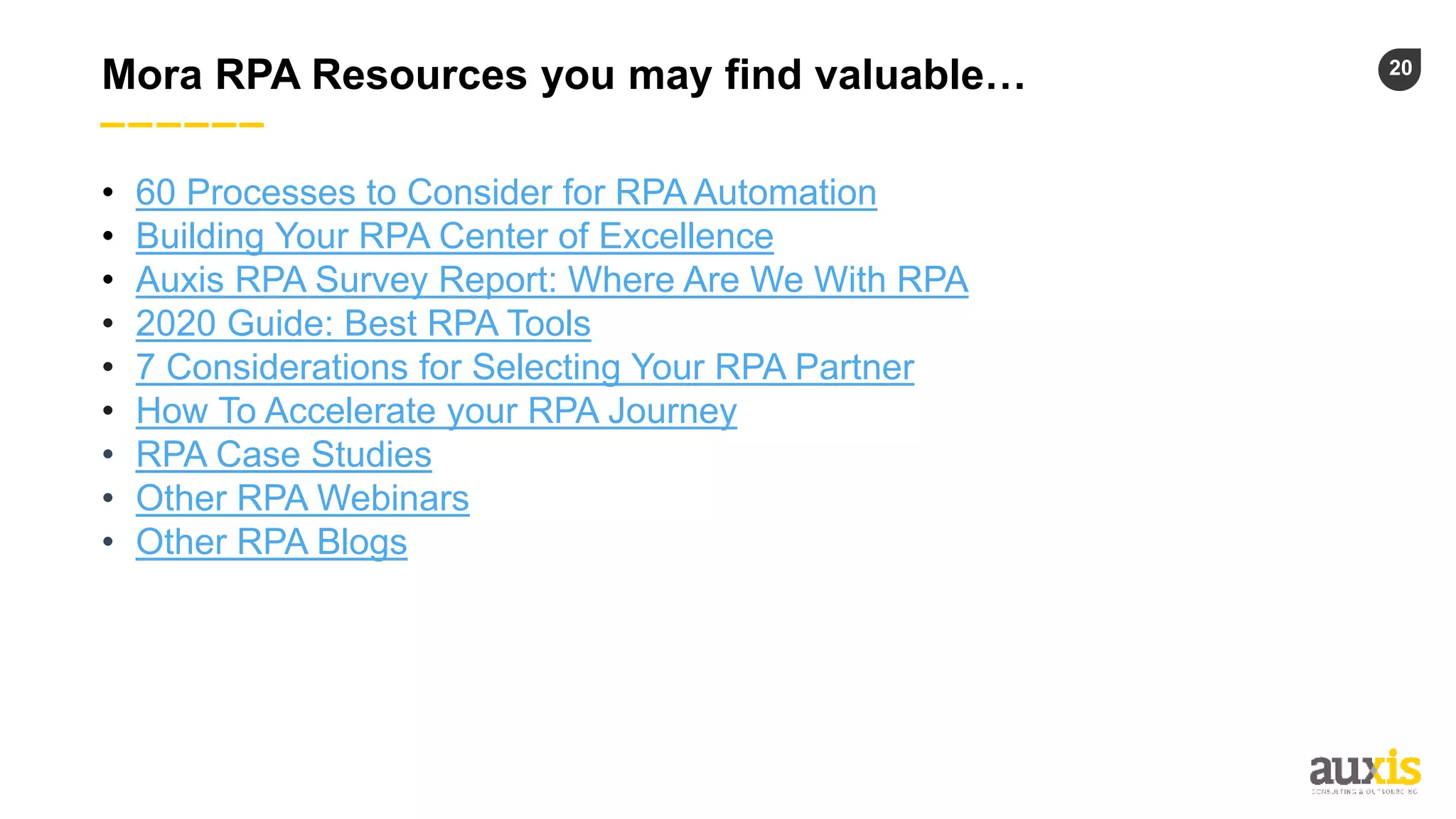 20
Mora RPA Resources you may find valuable…
• 60 Processes to Consider for RPA Automation
• Building Your RPA Center of Excellence
• Auxis RPA Survey Report: Where Are We With RPA
• 2020 Guide: Best RPA Tools
• 7 Considerations for Selecting Your RPA Partner
• How To Accelerate your RPA Journey
• RPA Case Studies
• Other RPA Webinars
• Other RPA Blogs
 