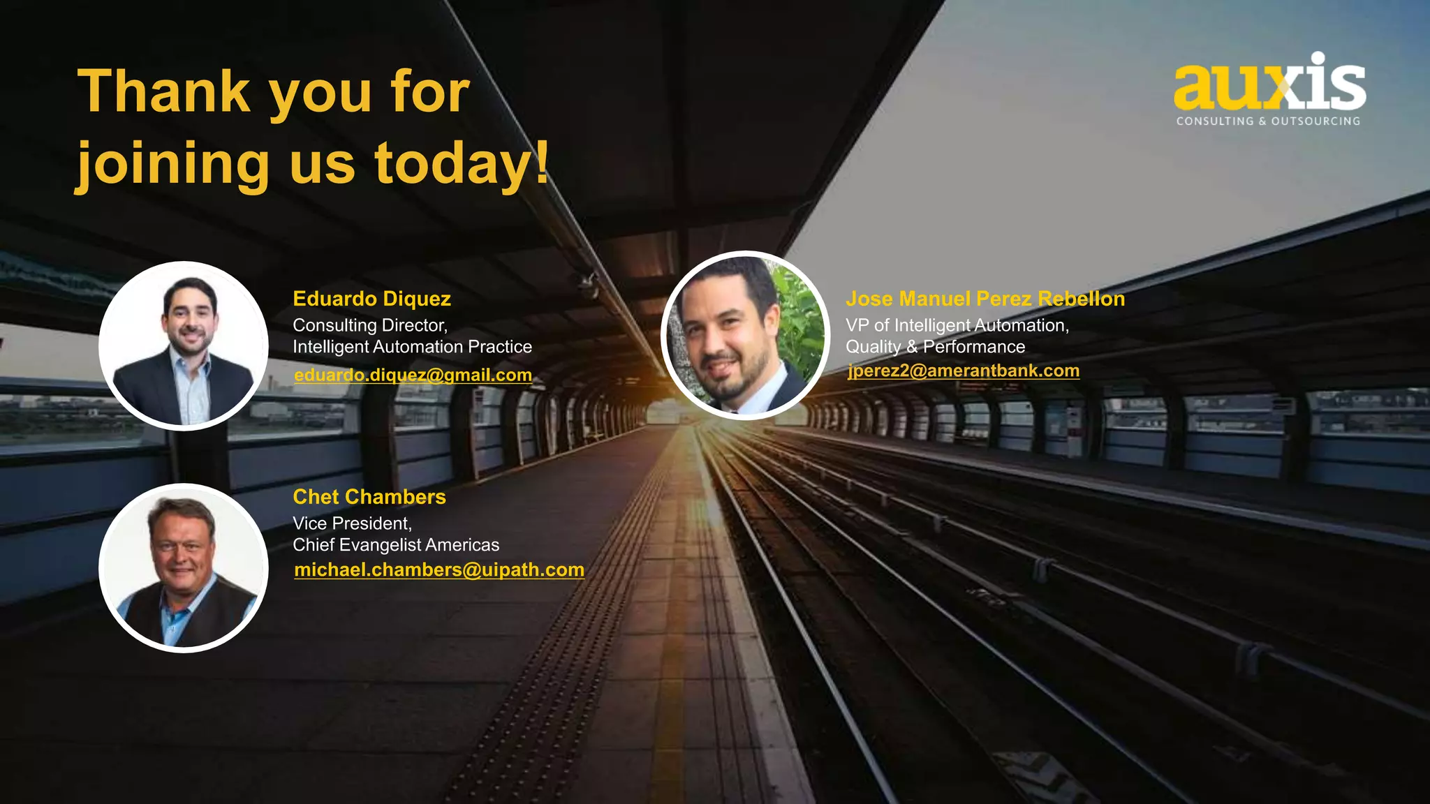 Thank you for
joining us today!
eduardo.diquez@gmail.com
michael.chambers@uipath.com
jperez2@amerantbank.com
Eduardo Diquez
Consulting Director,
Intelligent Automation Practice
Chet Chambers
Vice President,
Chief Evangelist Americas
Jose Manuel Perez Rebellon
VP of Intelligent Automation,
Quality & Performance
 