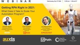 Getting RPA Right in 2021:
What Does it Take to Scale Your
Automation Program?
Eduardo Diquez
Consulting Director,
Intelligent Automation
Practice
Chet Chambers
Vice President,
Chief Evangelist
Americas
Jose Manuel Perez
VP of Intelligent
Automation, Quality &
Performance
W E B I N A R Wednesday, Dec 9th 2020 12:00 pm - 1:00 pm ET
 