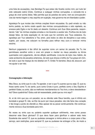 Issuu.com/oEstandarteDeCristo 
uma lista de acusações, mas Bendigo-Te que estas não ficarão contra mim, por tudo ter sido colocado sobre Cristo. Continue a subjugar minhas corrupções, e concede-me a graça de viver acima delas. Não permita que as paixões da carne, nem as concupiscên- cias da mente tragam o meu espírito em sujeição, mas governa-me em liberdade e poder. 
Agradeço-Te que muitas das minhas orações foram recusadas. Eu pedi errado ou não tenho pedido, eu tenho orado apartir das minhas concupiscências e sido rejeitado, eu ansiava pelo Egito e me foi dado um deserto. Continue com Sua Obra paciente, respon- dendo “não” às minhas orações erradas e me levando a aceitar isto. Purifica-me de todo desejo falso, de toda aspiração vil, de tudo que for contrário aos Teus estatutos. Eu agradeço por Tua sabedoria e Teu amor, pois todos os atos de disciplina a que estou sujeito, por vezes, me colocam na fornalha para refinar meu ouro e remover minha escória. 
Nenhum julgamento é tão difícil de suportar como um senso do pecado. Se Tu me permitisses escolher entre o viver em prazer e manter os meus pecados ou tê-los queimados com julgamento, dá-me aflição santificada. Livra-me de todo mau hábito, de cada acréscimo de pecados anteriores, de tudo que ofusca o brilho da Tua graça em mim, de tudo o que me impeça de me deleitar em Ti. Então Te bendirei, Deus de Jesurum, por me ajudar a ser reto. 
*** 
Consagração e Adoração 
Meu Deus, eu sinto que é o céu Te agradar, e ser o que Tu queres que eu seja. Ó, que eu fosse santo como Tu és santo, puro como Cristo é puro, perfeito como o Seu Espírito é perfeito! Estes, eu sinto, são os melhores mandamentos no Teu livro, e devo desobedece- los? Devo quebrá-los? Estou sob tal necessidade, posto que eu vivo aqui? 
Ai, ai de mim que sou um pecador, se eu ofender este Deus bendito, que é infinito em bondade e graça! Ó, não, se Ele me punir por meus pecados, isto não faria meu coração ir tão longe a ponto de ofendê-Lo; Mas apesar de eu pecar continuamente, Ele continua- mente renova a Sua bondade para mim. 
Às vezes eu sinto que eu poderia suportar qualquer sofrimento, mas como posso desonrar este Deus glorioso? O que devo fazer para glorificar e adorar este mais Excelente dos seres? Ó, que eu pudesse consagrar a minha alma e o corpo para o Seu serviço, sem restrições, para sempre! Ó, que eu pudesse me entregar a Ele, de modo a  