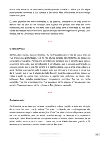 Issuu.com/oEstandarteDeCristo 
nunca mais tentar ser de mim mesmo! ou ter qualquer vontade ou afetos que não sejam perfeitamente conformes à Sua vontade e Seu amor! Mas, infelizmente, eu não consigo viver e não pecar. 
Ó, anjos glorifique-nO incessantemente, e, se possível, prostrem-se ao chão diante do Bendito Rei do céu! Eu me delongo para suportar um período com eles em louvor incessante; mas quando eu tiver feito tudo o que posso para a eternidade eu não serei capaz de oferecer mais do que uma pequena fração da homenagem que o glorioso Deus merece. Dá-me um coração cheio de Divino e celestial amor. 
*** 
O Vale da Visão 
Senhor, alto e santo, manso e humilde, Tu me trouxeste para o vale da visão, onde eu vivo embora nas profundezas, vejo-Te nas alturas; cercado por montanhas de pecado eu contemplo a Tua glória. Permita-me aprender pelo paradoxo que o caminho para baixo é o caminho para o alto, que ser rebaixado é ser elevado, que o coração quebrantado é o coração curado, que o espírito contrito é o espírito alegre, que a alma arrependida é a alma vitoriosa, que não ter nada é possuir tudo, que carregar a cruz é usar a coroa, que dar é receber, que o vale é o lugar da visão. Senhor, durante o dia as estrelas podem ser vistas a partir de poços mais profundos, e quanto mais profundos os poços, mais brilhantes Tuas estrelas resplandecem; conceda-me encontrar Tua luz em minha escuridão, Tua vida em minha morte, Tua alegria em minha tristeza, a Tua graça em meu pecado, Tuas riquezas em minha pobreza, a Tua glória em meu vale. 
*** 
Contentamento 
Pai Celestial, se eu tiver que padecer necessidade, e ficar despido, e estar em situação de pobreza, faz meu coração estimar Teu amor, conhece-lo, ser constrangido por ele, apesar de eu ter negado todas as bênçãos. É de Tua misericórdia o afligir-me e provar- me com necessidades, pois, por estes caminhos eu vejo os meus pecados, e desejo a separação deles. Permita-me de bom grado aceitar a miséria, dores, tentações, se eu puder, assim, sentir o pecado como o maior mal, e ser liberto dele com gratidão a Ti, reconhecendo este como o maior testemunho de Teu amor. 
 