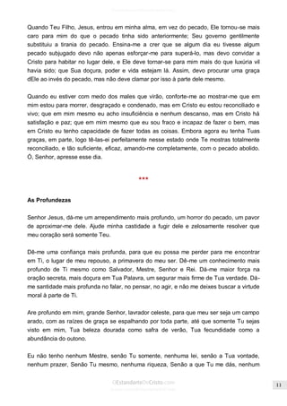 Issuu.com/oEstandarteDeCristo 
Quando Teu Filho, Jesus, entrou em minha alma, em vez do pecado, Ele tornou-se mais caro para mim do que o pecado tinha sido anteriormente; Seu governo gentilmente substituiu a tirania do pecado. Ensina-me a crer que se algum dia eu tivesse algum pecado subjugado devo não apenas esforçar-me para superá-lo, mas devo convidar a Cristo para habitar no lugar dele, e Ele deve tornar-se para mim mais do que luxúria vil havia sido; que Sua doçura, poder e vida estejam lá. Assim, devo procurar uma graça dEle ao invés do pecado, mas não deve clamar por isso à parte dele mesmo. 
Quando eu estiver com medo dos males que virão, conforte-me ao mostrar-me que em mim estou para morrer, desgraçado e condenado, mas em Cristo eu estou reconciliado e vivo; que em mim mesmo eu acho insuficiência e nenhum descanso, mas em Cristo há satisfação e paz; que em mim mesmo que eu sou fraco e incapaz de fazer o bem, mas em Cristo eu tenho capacidade de fazer todas as coisas. Embora agora eu tenha Tuas graças, em parte, logo tê-las-ei perfeitamente nesse estado onde Te mostras totalmente reconciliado, e tão suficiente, eficaz, amando-me completamente, com o pecado abolido. Ó, Senhor, apresse esse dia. 
*** 
As Profundezas 
Senhor Jesus, dá-me um arrependimento mais profundo, um horror do pecado, um pavor de aproximar-me dele. Ajude minha castidade a fugir dele e zelosamente resolver que meu coração será somente Teu. 
Dê-me uma confiança mais profunda, para que eu possa me perder para me encontrar em Ti, o lugar de meu repouso, a primavera do meu ser. Dê-me um conhecimento mais profundo de Ti mesmo como Salvador, Mestre, Senhor e Rei. Dá-me maior força na oração secreta, mais doçura em Tua Palavra, um segurar mais firme de Tua verdade. Dá- me santidade mais profunda no falar, no pensar, no agir, e não me deixes buscar a virtude moral à parte de Ti. 
Are profundo em mim, grande Senhor, lavrador celeste, para que meu ser seja um campo arado, com as raízes de graça se espalhando por toda parte, até que somente Tu sejas visto em mim, Tua beleza dourada como safra de verão, Tua fecundidade como a abundância do outono. 
Eu não tenho nenhum Mestre, senão Tu somente, nenhuma lei, senão a Tua vontade, nenhum prazer, Senão Tu mesmo, nenhuma riqueza, Senão a que Tu me dás, nenhum  