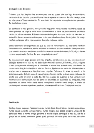 Issuu.com/oEstandarteDeCristo 
Corrupções do Coração 
Ó Deus, que Teu Espírito fale em mim para que eu possa falar conTigo. Eu não tenho nenhum mérito, permita que o mérito de Jesus repouse sobre mim. Eu não mereço, mas eu olho para a Tua misericórdia. Eu sou cheio de fraquezas, concupiscências, pecados; Tu és cheio de graça. 
Eu confesso o meu pecado, meu pecado frequente, meu pecado voluntário; todos os meus poderes de corpo e alma estão contaminados: a fonte de poluição está enraizada dentro da minha natureza. Existem câmaras de imagens imundas dentro de meu ser; eu tenho ido de um aposento odioso para outro, caminhado na terra de ninguém, de imagi- nações perigosas, altivo nos segredos de minha natureza caída. 
Estou totalmente envergonhado do que eu sou em mim mesmo; eu não tenho nenhum renovo em mim, nem frutos, senão espinhos e abrolhos; eu sou uma folha desaparecendo que o vento arrebata; eu vivo nu e estéril como uma árvore de inverno, inútil, digno de ser cortado e queimado. Senhor, Tu tens compaixão de mim? 
Tu tens dado um golpe pesado em meu orgulho, ao falso deus do eu, e eu quedo em pedaços diante de Ti. Mas Tu me deste outro Mestre e Senhor, Seu Filho, Jesus, e agora o meu coração está voltado para a santidade, a minha vida acelera como uma flecha de um arco em direção à obediência total ao Senhor. Ajude-me em todas as minhas ações a acabar com o pecado e a humilhar meu orgulho. Salve-me do amor do mundo e da soberba da vida, de tudo o que é natural para o homem caído, e deixe que a natureza de Cristo seja vista em mim a cada dia. Dai-me a graça de suportar a Tua vontade sem murmuração e com prazer, não só para ser cinzelado, ao quadrado ou antiquado, mas separado da velha rocha onde estive incorporado durante tanto tempo, e tirado da pedreira para os ares superiores, onde eu possa ser edificado em Cristo para sempre. 
*** 
Purificação 
Senhor Jesus, eu peco. Faça com que eu nunca deixe de entristecer-me por causa disso, nunca esteja contente comigo mesmo, nunca imagine que posso chegar a um ponto de perfeição. Mate a minha inveja, governe a minha língua, esmague o meu eu. Dá-me a graça de ser santo, bondoso, gentil, puro, pacífico, de viver para Ti e não para mim  