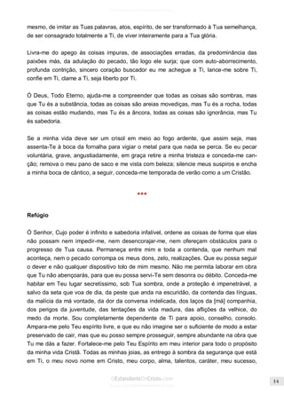 Issuu.com/oEstandarteDeCristo 
mesmo, de imitar as Tuas palavras, atos, espírito, de ser transformado à Tua semelhança, de ser consagrado totalmente a Ti, de viver inteiramente para a Tua glória. 
Livra-me do apego às coisas impuras, de associações erradas, da predominância das paixões más, da adulação do pecado, tão logo ele surja; que com auto-aborrecimento, profunda contrição, sincero coração buscador eu me achegue a Ti, lance-me sobre Ti, confie em Ti, clame a Ti, seja liberto por Ti. 
Ó Deus, Todo Eterno, ajuda-me a compreender que todas as coisas são sombras, mas que Tu és a substância, todas as coisas são areias movediças, mas Tu és a rocha, todas as coisas estão mudando, mas Tu és a âncora, todas as coisas são ignorância, mas Tu és sabedoria. 
Se a minha vida deve ser um crisol em meio ao fogo ardente, que assim seja, mas assenta-Te à boca da fornalha para vigiar o metal para que nada se perca. Se eu pecar voluntária, grave, angustiadamente, em graça retire a minha tristeza e conceda-me can- ção; remova o meu pano de saco e me vista com beleza; silencie meus suspiros e encha a minha boca de cântico, a seguir, conceda-me temporada de verão como a um Cristão. 
*** 
Refúgio 
Ó Senhor, Cujo poder é infinito e sabedoria infalível, ordene as coisas de forma que elas não possam nem impedir-me, nem desencorajar-me, nem ofereçam obstáculos para o progresso de Tua causa. Permaneça entre mim e toda a contenda, que nenhum mal aconteça, nem o pecado corrompa os meus dons, zelo, realizações. Que eu possa seguir o dever e não qualquer dispositivo tolo de mim mesmo. Não me permita laborar em obra que Tu não abençoarás, para que eu possa servi-Te sem desonra ou débito. Conceda-me habitar em Teu lugar secretíssimo, sob Tua sombra, onde a proteção é impenetrável, a salvo da seta que voa de dia, da peste que anda na escuridão, da contenda das línguas, da malícia da má vontade, da dor da conversa indelicada, dos laços da [má] companhia, dos perigos da juventude, das tentações da vida madura, das aflições da velhice, do medo da morte. Sou completamente dependente de Ti para apoio, conselho, consolo. Ampara-me pelo Teu espírito livre, e que eu não imagine ser o suficiente de modo a estar preservado de cair, mas que eu posso sempre prosseguir, sempre abundante na obra que Tu me dás a fazer. Fortalece-me pelo Teu Espírito em meu interior para todo o propósito da minha vida Cristã. Todas as minhas joias, as entrego à sombra da segurança que está em Ti, o meu novo nome em Cristo, meu corpo, alma, talentos, caráter, meu sucesso,  