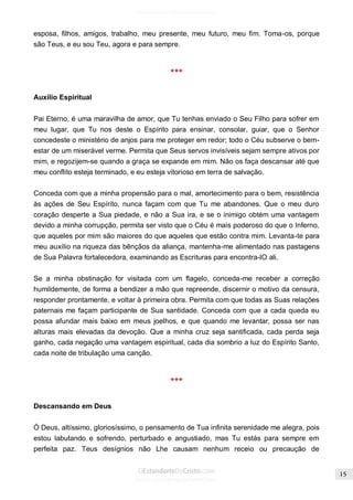 Issuu.com/oEstandarteDeCristo 
esposa, filhos, amigos, trabalho, meu presente, meu futuro, meu fim. Toma-os, porque são Teus, e eu sou Teu, agora e para sempre. 
*** 
Auxílio Espiritual 
Pai Eterno, é uma maravilha de amor, que Tu tenhas enviado o Seu Filho para sofrer em meu lugar, que Tu nos deste o Espírito para ensinar, consolar, guiar, que o Senhor concedeste o ministério de anjos para me proteger em redor; todo o Céu subserve o bem- estar de um miserável verme. Permita que Seus servos invisíveis sejam sempre ativos por mim, e regozijem-se quando a graça se expande em mim. Não os faça descansar até que meu conflito esteja terminado, e eu esteja vitorioso em terra de salvação. 
Conceda com que a minha propensão para o mal, amortecimento para o bem, resistência às ações de Seu Espírito, nunca façam com que Tu me abandones. Que o meu duro coração desperte a Sua piedade, e não a Sua ira, e se o inimigo obtém uma vantagem devido a minha corrupção, permita ser visto que o Céu é mais poderoso do que o Inferno, que aqueles por mim são maiores do que aqueles que estão contra mim. Levanta-te para meu auxílio na riqueza das bênçãos da aliança, mantenha-me alimentado nas pastagens de Sua Palavra fortalecedora, examinando as Escrituras para encontra-lO ali. 
Se a minha obstinação for visitada com um flagelo, conceda-me receber a correção humildemente, de forma a bendizer a mão que repreende, discernir o motivo da censura, responder prontamente, e voltar à primeira obra. Permita com que todas as Suas relações paternais me façam participante de Sua santidade. Conceda com que a cada queda eu possa afundar mais baixo em meus joelhos, e que quando me levantar, possa ser nas alturas mais elevadas da devoção. Que a minha cruz seja santificada, cada perda seja ganho, cada negação uma vantagem espiritual, cada dia sombrio a luz do Espírito Santo, cada noite de tribulação uma canção. 
*** 
Descansando em Deus 
Ó Deus, altíssimo, gloriosíssimo, o pensamento de Tua infinita serenidade me alegra, pois estou labutando e sofrendo, perturbado e angustiado, mas Tu estás para sempre em perfeita paz. Teus desígnios não Lhe causam nenhum receio ou precaução de  