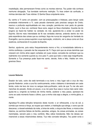 Issuu.com/oEstandarteDeCristo 
insatisfação, eles permanecem firmes como os montes eternos. Teu poder não conhece nenhuma obrigação, Tua bondade nenhuma restrição. Tu tiras ordem da confusão, e minhas derrotas são Tuas vitórias: O Senhor Deus onipotente reina. 
Eu venho a Ti como um pecador, com as preocupações e tristezas, para lançar cada ansiedade inteiramente a Ti, cada pecado clamando pelo precioso sangue de Cristo; reaviva a profunda espiritualidade em meu coração; permita-me viver perto do grande Pastor, ouvir a Sua voz, conhecer Seus sons, seguir os Seus chamados. Guarda-me do engano ao fazer-me habitar na verdade; do mal, ajudando-me a andar no poder do Espírito. Dá-me mais intensidade de fé nas verdades eternas, ardendo dentro de mim pela experiência das coisas que eu conheço; faça-me nunca ter vergonha da Verdade do Evangelho, que eu possa suportar a sua reprovação, vindicá-lo, ver a Jesus como em Sua essência, conhecendo-O no poder do Espírito. 
Senhor, ajuda-me, pois estou frequentemente morno e frio; a incredulidade deforma a minha confiança, o pecado me faz esquecer de Ti. Faça com que as ervas daninhas que crescem em minha alma sejam cortadas em suas raízes; concede-me conhecer que eu realmente vivo somente quando eu vivo para Ti, para que todo o resto seja insignificante. Somente a Tua presença pode fazer-me santo, devoto, forte e feliz. Habita em mim, gracioso Deus. 
*** 
Louvor Noturno 
Doador de tudo, outro dia está terminado e eu tomo o meu lugar sob a cruz de meu grande Redentor, onde a cura flui continuamente, onde o bálsamo é derramado em cada ferida, onde me lavo de novo no sangue todo-purificador, certo de que Tu me vês sem manchas do pecado. Ainda um pouco, e eu irei para Sua casa e nunca mais serei visto; ajuda-me a, cingindo os lombos de minha mente, acelerar o meu passo, apressar-me como se cada momento fosse o último, que a minha vida seja a alegria, e minha glória, a morte. 
Agradeço-Te pelas bênçãos temporais deste mundo: o ar refrescante, a luz do sol, a comida que renova a força, as roupas que vestem, a habitação que abriga, o sono que dá descanso, o dossel estrelado da noite, a brisa de verão, a doçura das flores, a música dos ribeiros, os carinhos felizes da família, parentes, amigos. As coisas animadas, as coisas inanimadas, servem para o meu conforto. Meu cálice transborda. Não me deixes ser insensível a essas misericórdias diárias. Tua mão concede bênçãos, Teu poder evita o  