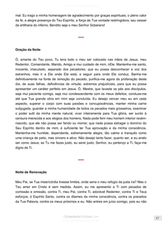 Issuu.com/oEstandarteDeCristo 
mal. Eu trago a minha homenagem de agradecimento por graças espirituais, o pleno calor da fé, a alegre presença do Teu Espírito, a força de Tua vontade restringidora, seu cessar da artilharia do inferno. Bendito seja o meu Senhor Soberano! 
*** 
Oração da Noite 
Ó, amante do Teu povo, Tu tens todo o meu ser colocado nas mãos de Jesus, meu Redentor, Comandante, Marido, Amigo e mui cuidado de mim, nEle. Mantenha-me santo, inocente, imaculado, separado dos pecadores; que eu possa desconhecer a voz dos estranhos, mas ir a Ele onde Ele está, e seguir para onde Ele conduz. Banha-me definitivamente na fonte de remoção do pecado, purifica-me agora da profanação deste dia, de suas falhas, deficiências de virtude, extremos prejudiciais, para que eu possa apresentar um caráter perfeito em Jesus. Ó, Mestre, que lavaste os pés aos discípulos, seja mui paciente comigo, seja mui condescendente com os meus defeitos, conduze-me até que Tua grande obra em mim seja concluída. Eu desejo vencer meu eu em cada aspecto, superar o corpo com suas paixões e concupiscências, manter minha carne subjugada, guardar a minha humanidade de todos os pecados mais grosseiros, examinar o poder sutil da minha mente natural, viver inteiramente para Tua glória, ser surdo à censura imerecida e aos elogios dos homens. Nada pode ferir meu homem interior recém- nascido, que ele não possa ser ferido ou morrer; que nada possa estragar o domínio do Seu Espírito dentro de mim; é suficiente ter Tua aprovação e da minha consciência. Mantenha-me humilde, dependente, extremamente alegre, tão calmo e tranquilo como uma criança de peito, mas sincero e ativo. Não desejo tanto fazer, quanto ser, e eu anelo ser como Jesus; se Tu me fazes justo, eu serei justo; Senhor, eu pertenço a Ti, faça-me digno de Ti. 
*** 
Noite de Renovação 
Meu Pai, se Tua misericórdia tivesse limites, onde seria o meu refúgio da justa ira? Mas o Teu amor em Cristo é sem medida. Assim, eu me apresento a Ti com pecados de comissão e omissão, contra Ti, meu Pai, contra Ti, adorável Redentor, contra Ti e Teus esforços, ó Espírito Santo, contra os ditames da minha consciência, contra os preceitos da Tua Palavra, contra os meus próximos e eu. Não entres em juízo comigo, pois eu não  