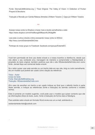 Issuu.com/oEstandarteDeCristo 
Fonte: EternalLifeMinistries.org │ Título Original: The Valley of Vision: A Collection of Puritan Prayers & Devotions 
Tradução e Revisão por Camila Rebeca Almeida e William Teixeira │ Capa por William Teixeira 
*** 
Acesse nossa conta no Dropbox e baixe mais e-books semelhantes a este: https://www.dropbox.com/sh/ha9bavgb598aazi/ALSKeIjpBN 
Leia este e outros e-books online acessando nossa conta no ISSUU: http://issuu.com/oEstandarteDeCristo 
Participe do nosso grupo no Facebook: facebook.com/groups/EstanteEC 
. 
Você tem permissão de livre uso deste e-book e o nosso incentivo a distribuí-lo, desde que não altere o seu conteúdo e/ou mensagem de maneira a comprometer a fidedignidade e propósito do texto original, também pedimos que cite o site OEstandarteDeCristo.com como fonte. Jamais faça uso comercial deste e-book. 
Se o leitor quiser usar este sermão ou um trecho dele em seu site, blog ou outro semelhante, eis um modelo que poderá ser usado como citação da referência: 
Título – Autor 
Corpo do texto 
Fonte: EternalLifeMinistries.org 
Tradução: OEstandarteDeCristo.com 
(Em caso de escolher um trecho a ser usado indique ao final que o referido trecho é parte deste sermão, e indique as referências (fonte e tradução) do sermão conforme o modelo acima). 
Este é somente um modelo sugerido, você pode usar o modelo que quiser contanto que cite as informações (título do texto, autor, fonte e tradução) de forma clara e fidedigna. 
Para solicitar este e-book em formato Word envie-nos um e-mail, solicitando-o: 
oestandartedecristo@outlook.com  