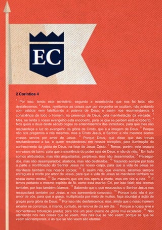 Issuu.com/oEstandarteDeCristo 
Indicações de E-books de publicações próprias. 
Baixe estes e outros gratuitamente no site. 
 10 Sermões – Robert Murray M’Cheyne 
 Cristo, Totalmente Desejável – John Flavel 
 Eleição & Vocação – Robert Murray M’Cheyne 
 A Gloriosa Predestinação – C. H. Spurgeon 
 Justificação, Propiciação e Declaração – C. H. Spurgeon 
 A Livre Graça – C. H. Spurgeon 
 A Paixão de Cristo – Thomas Adams 
 Quem São Os Eleitos? – C. H. Spurgeon 
 Reforma – C. H. Spurgeon 
 Salvação Pertence Ao Senhor – C. H. Spurgeon 
 O Sangue – C. H. Spurgeon 
 Semper Idem – Thomas Adams 
 Tratado sobre a Oração, Um – John Bunyan 
Viste as páginas que administramos no Facebook 
 Facebook.com/oEstandarteDeCristo 
 Facebook.com/ESJesusCristo 
 Facebook.com/EvangelhoDaSalvacao 
 Facebook.com/NaoConformistasPuritanos 
 Facebook.com/ArthurWalkingtonPink 
 Facebook.com/CharlesHaddonSpurgeon.org 
 Facebook.com/JonathanEdwards.org 
 Facebook.com/JohnGill.org 
 Facebook.com/PaulDavidWasher 
 Facebook.com/RobertMurrayMCheyne 
 Facebook.com/ThomasWatson.org 
Página Parceira: 
 Facebook.com/AMensagemCristocentrica 
2 Coríntios 4 
1 Por isso, tendo este ministério, segundo a misericórdia que nos foi feita, não desfalecemos; 2 Antes, rejeitamos as coisas que por vergonha se ocultam, não andando com astúcia nem falsificando a palavra de Deus; e assim nos recomendamos à consciência de todo o homem, na presença de Deus, pela manifestação da verdade. 3 Mas, se ainda o nosso evangelho está encoberto, para os que se perdem está encoberto. 4 Nos quais o deus deste século cegou os entendimentos dos incrédulos, para que lhes não resplandeça a luz do evangelho da glória de Cristo, que é a imagem de Deus. 5 Porque não nos pregamos a nós mesmos, mas a Cristo Jesus, o Senhor; e nós mesmos somos vossos servos por amor de Jesus. 6 Porque Deus, que disse que das trevas resplandecesse a luz, é quem resplandeceu em nossos corações, para iluminação do conhecimento da glória de Deus, na face de Jesus Cristo. 7 Temos, porém, este tesouro em vasos de barro, para que a excelência do poder seja de Deus, e não de nós. 8 Em tudo somos atribulados, mas não angustiados; perplexos, mas não desanimados. 9 Persegui- dos, mas não desamparados; abatidos, mas não destruídos; 10 Trazendo sempre por toda a parte a mortificação do Senhor Jesus no nosso corpo, para que a vida de Jesus se manifeste também nos nossos corpos; 11 E assim nós, que vivemos, estamos sempre entregues à morte por amor de Jesus, para que a vida de Jesus se manifeste também na nossa carne mortal. 12 De maneira que em nós opera a morte, mas em vós a vida. 13 E temos portanto o mesmo espírito de fé, como está escrito: Cri, por isso falei; nós cremos também, por isso também falamos. 14 Sabendo que o que ressuscitou o Senhor Jesus nos ressuscitará também por Jesus, e nos apresentará convosco. 15 Porque tudo isto é por amor de vós, para que a graça, multiplicada por meio de muitos, faça abundar a ação de graças para glória de Deus. 16 Por isso não desfalecemos; mas, ainda que o nosso homem exterior se corrompa, o interior, contudo, se renova de dia em dia. 17 Porque a nossa leve e momentânea tribulação produz para nós um peso eterno de glória mui excelente; 18 Não atentando nós nas coisas que se veem, mas nas que se não veem; porque as que se veem são temporais, e as que se não veem são eternas. 