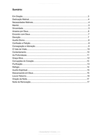 Issuu.com/oEstandarteDeCristo 
Sumário: 
Em Oração......................................................................................................................3 
Dedicação Matinal...........................................................................................................4 
Necessidades Matinais....................................................................................................4 
Manhã..............................................................................................................................5 
Sinceridade......................................................................................................................5 
Anseios por Deus............................................................................................................6 
Encontro com Deus.........................................................................................................7 
Devoção..........................................................................................................................7 
Auxílio Divino...................................................................................................................8 
Confissão e Petição.........................................................................................................8 
Consagração e Adoração................................................................................................9 
O Vale da Visão.............................................................................................................10 
Contentamento..............................................................................................................10 
As Profundezas.............................................................................................................11 
Graça Ativa....................................................................................................................12 
Corrupções do Coração................................................................................................13 
Purificação.....................................................................................................................13 
Refúgio..........................................................................................................................14 
Auxílio Espiritual............................................................................................................15 
Descansando em Deus.................................................................................................15 
Louvor Noturno..............................................................................................................16 
Oração da Noite............................................................................................................17 
Noite de Renovação......................................................................................................17 
 