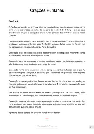 Issuu.com/oEstandarteDeCristo 
Orações Puritanas 
Em Oração 
Ó Senhor, em oração eu lanço-me além, no mundo eterno, e neste grande oceano minha alma triunfa sobre todos os males, às margens da mortalidade. O tempo, com os seus divertimentos alegres e decepções cruéis nunca parecem tão irrefletidos quanto nessa ocasião. 
Em oração vejo-me como nada; Encontro meu coração buscando-Te com intensidade e anela com sede veemente viver para Ti. Bendito sejam os fortes ventos do Espírito que me apressam em meu caminho para a Nova Jerusalém. 
Em oração todas as coisas aqui abaixo desaparecerem, e nada parece importante, senão a santidade de coração e a salvação dos outros. 
Em oração todas as minhas preocupações mundanas, medos, angústias desaparecem, e são de tão pouca importância como um sopro de vento. 
Em oração minha alma exulta interiormente com pensamentos vivificados com o que Tu estás fazendo pela Tua igreja, e eu anseio que Tu obtenhas um grandioso nome da parte dos pecadores que voltam a Sião. 
Em oração eu sou erguido acima das carrancas e lisonjas da vida, e saboreio as alegrias celestes; entrando no mundo eterno eu posso dar-me a Ti com todo o meu coração, para ser Teu para sempre. 
Em oração eu posso colocar todas as minhas preocupações em Tuas mãos, estar inteiramente à Tua disposição, não tendo nenhuma vontade ou interesse próprio. 
Em oração eu posso interceder pelos meus amigos, ministros, pecadores, pela igreja, Teu reino vindouro, com maior liberdade, esperanças ardentes, como um filho ao seu pai, como alguém que ama ao seu amado. 
Ajuda-me a estar sempre em oração e nunca cessar de orar. 
***  