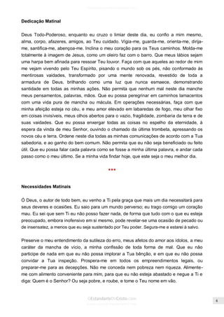 Issuu.com/oEstandarteDeCristo 
Dedicação Matinal 
Deus Todo-Poderoso, enquanto eu cruzo o limiar deste dia, eu confio a mim mesmo, alma, corpo, afazeres, amigos, ao Teu cuidado. Vigia-me, guarda-me, orienta-me, dirija- me, santifica-me, abençoa-me. Inclina o meu coração para os Teus caminhos. Molda-me totalmente à imagem de Jesus, como um oleiro faz com o barro. Que meus lábios sejam uma harpa bem afinada para ressoar Teu louvor. Faça com que aqueles ao redor de mim me vejam vivendo pelo Teu Espírito, pisando o mundo sob os pés, não conformado às mentirosas vaidades, transformado por uma mente renovada, revestido de toda a armadura de Deus, brilhando como uma luz que nunca esmaece, demonstrando santidade em todas as minhas ações. Não permita que nenhum mal neste dia manche meus pensamentos, palavras, mãos. Que eu possa peregrinar em caminhos lamacentos com uma vida pura de mancha ou mácula. Em operações necessárias, faça com que minha afeição esteja no céu, e meu amor elevado em labaredas de fogo, meu olhar fixo em coisas invisíveis, meus olhos abertos para o vazio, fragilidade, zombaria da terra e de suas vaidades. Que eu possa enxergar todas as coisas no espelho da eternidade, à espera da vinda de meu Senhor, ouvindo o chamado da última trombeta, apressando os novos céu e terra. Ordene neste dia todas as minhas comunicações de acordo com a Tua sabedoria, e ao ganho do bem comum. Não permita que eu não seja beneficiado ou feito útil. Que eu possa falar cada palavra como se fosse a minha última palavra, e andar cada passo como o meu último. Se a minha vida findar hoje, que este seja o meu melhor dia. 
*** 
Necessidades Matinais 
Ó Deus, o autor de todo bem, eu venho a Ti pela graça que mais um dia necessitará para seus deveres e ocasiões. Eu saio para um mundo perverso; eu trago comigo um coração mau. Eu sei que sem Ti eu não posso fazer nada, de forma que tudo com o que eu esteja preocupado, embora inofensivo em si mesmo, pode revelar-se uma ocasião de pecado ou de insensatez, a menos que eu seja sustentado por Teu poder. Segura-me e estarei à salvo. 
Preserve o meu entendimento da sutileza do erro, meus afetos do amor aos ídolos, a meu caráter da mancha de vício, a minha confissão de toda forma de mal. Que eu não participe de nada em que eu não possa implorar a Tua bênção, e em que eu não possa convidar a Tua inspeção. Prospera-me em todos os empreendimentos legais, ou preparar-me para as decepções. Não me conceda nem pobreza nem riqueza. Alimente- me com alimento conveniente para mim, para que eu não esteja abastado e negue a Ti e diga: Quem é o Senhor? Ou seja pobre, e roube, e tome o Teu nome em vão. 
 