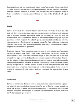 Issuu.com/oEstandarteDeCristo 
Que cada criatura seja boa para mim pela oração e pela Tua vontade. Ensina-me a utilizar o mundo e não abusar dele, para que melhore os meus talentos, redima o meu tempo, ande em sabedoria para com os de fora, e em bondade para com os de perto, para que faça o bem a todos os homens e, especialmente, aos meus irmãos Cristãos. E a Ti seja a glória. 
*** 
Manhã 
Senhor Compassivo, Tuas misericórdias me trouxeram ao amanhecer de outro dia. Vão será este dom, a menos que eu cresça na graça, aumente em conhecimento, amadureça para a colheita espiritual. Permita-me neste dia conhecer-Te como és, amar-Te supremamente, servi-Te totalmente, admirar-Te plenamente. Por meio da graça, faça com que minha vontade responda-Te, sabendo que o poder de obedecer não está em mim, mas que somente o Teu livre amor me capacita a servir-Te. Aqui, então, está o meu vazio coração, transborde-o com Teus dons preciosos; aqui está o meu cego entendimento, afugente as suas brumas de ignorância. 
Ó, sempre vigilante Pastor, conduz-me, guia-me, cuide de mim neste dia; sem Teu cajado de restrição eu erro e me perco. Limite o meu caminho para que eu não vagueie em nocivo deleite, e beba seus fluxos venenosos; dirige os meus pés para que eu não seja enredado nos laços secretos de Satanás, nem caia em suas armadilhas ocultas. Defende- me dos ataques inimigos, de circunstâncias más, de mim mesmo. Meus adversários são parte integrante de minha natureza; se agarram a mim como a minha própria pele; Eu não consigo escapar de seu contato. No meu levantar e deitar eles grudam em mim, eles atraem com iscas constantes; meu inimigo está no interior da cidadela. Venha com poder onipotente e expuse-o, fira-o à morte, e anule em mim, neste dia, cada partícula de vida carnal. 
*** 
Sinceridade 
Senhor da imortalidade, diante de quem os anjos e arcanjos escondem o rosto, capacita- me a servi-lO com reverência e piedoso temor. Tu que és Espírito e requer verdade no íntimo, me ajude a Te adorar em espírito e em verdade. Tu que és justo, não me deixe abrigar o pecado em meu coração, ou satisfazer um temperamento mundano, ou buscar satisfação nas coisas que perecem. 
 