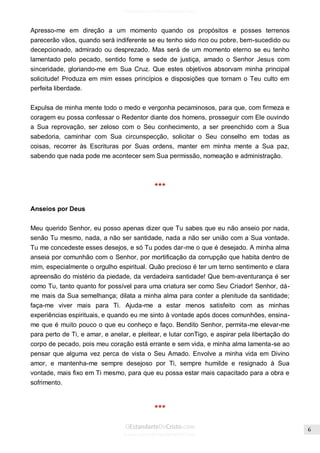 Issuu.com/oEstandarteDeCristo 
Apresso-me em direção a um momento quando os propósitos e posses terrenos parecerão vãos, quando será indiferente se eu tenho sido rico ou pobre, bem-sucedido ou decepcionado, admirado ou desprezado. Mas será de um momento eterno se eu tenho lamentado pelo pecado, sentido fome e sede de justiça, amado o Senhor Jesus com sinceridade, gloriando-me em Sua Cruz. Que estes objetivos absorvam minha principal solicitude! Produza em mim esses princípios e disposições que tornam o Teu culto em perfeita liberdade. 
Expulsa de minha mente todo o medo e vergonha pecaminosos, para que, com firmeza e coragem eu possa confessar o Redentor diante dos homens, prosseguir com Ele ouvindo a Sua reprovação, ser zeloso com o Seu conhecimento, a ser preenchido com a Sua sabedoria, caminhar com Sua circunspecção, solicitar o Seu conselho em todas as coisas, recorrer às Escrituras por Suas ordens, manter em minha mente a Sua paz, sabendo que nada pode me acontecer sem Sua permissão, nomeação e administração. 
*** 
Anseios por Deus 
Meu querido Senhor, eu posso apenas dizer que Tu sabes que eu não anseio por nada, senão Tu mesmo, nada, a não ser santidade, nada a não ser união com a Sua vontade. Tu me concedeste esses desejos, e só Tu podes dar-me o que é desejado. A minha alma anseia por comunhão com o Senhor, por mortificação da corrupção que habita dentro de mim, especialmente o orgulho espiritual. Quão precioso é ter um terno sentimento e clara apreensão do mistério da piedade, da verdadeira santidade! Que bem-aventurança é ser como Tu, tanto quanto for possível para uma criatura ser como Seu Criador! Senhor, dá- me mais da Sua semelhança; dilata a minha alma para conter a plenitude da santidade; faça-me viver mais para Ti. Ajuda-me a estar menos satisfeito com as minhas experiências espirituais, e quando eu me sinto à vontade após doces comunhões, ensina- me que é muito pouco o que eu conheço e faço. Bendito Senhor, permita-me elevar-me para perto de Ti, e amar, e anelar, e pleitear, e lutar conTigo, e aspirar pela libertação do corpo de pecado, pois meu coração está errante e sem vida, e minha alma lamenta-se ao pensar que alguma vez perca de vista o Seu Amado. Envolve a minha vida em Divino amor, e mantenha-me sempre desejoso por Ti, sempre humilde e resignado à Sua vontade, mais fixo em Ti mesmo, para que eu possa estar mais capacitado para a obra e sofrimento. 
***  