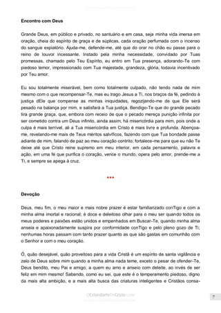 Issuu.com/oEstandarteDeCristo 
Encontro com Deus 
Grande Deus, em público e privado, no santuário e em casa, seja minha vida imersa em oração, cheia do espírito de graça e de súplicas, cada oração perfumada com o incenso do sangue expiatório. Ajuda-me, defende-me, até que do orar no chão eu passe para o reino de louvor incessante. Instado pela minha necessidade, convidado por Tuas promessas, chamado pelo Teu Espírito, eu entro em Tua presença, adorando-Te com piedoso temor, impressionado com Tua majestade, grandeza, glória, todavia incentivado por Teu amor. 
Eu sou totalmente miserável, bem como totalmente culpado, não tendo nada de mim mesmo com o que recompensar-Te, mas eu trago Jesus a Ti, nos braços da fé, pedindo à justiça dEle que compense as minhas iniquidades, regozijando-me de que Ele será pesado na balança por mim, e satisfará a Tua justiça. Bendigo-Te que do grande pecado tira grande graça, que, embora com receio de que o pecado mereça punição infinita por ser cometido contra um Deus infinito, ainda assim, há misericórdia para mim, pois onde a culpa é mais terrível, ali a Tua misericórdia em Cristo é mais livre e profunda. Abençoa- me, revelando-me mais de Teus méritos salvíficos, fazendo com que Tua bondade passe adiante de mim, falando de paz ao meu coração contrito; fortalece-me para que eu não Te deixe até que Cristo reine supremo em meu interior, em cada pensamento, palavra e ação, em uma fé que purifica o coração, vence o mundo, opera pelo amor, prende-me a Ti, e sempre se apega à cruz. 
*** 
Devoção 
Deus, meu fim, o meu maior e mais nobre prazer é estar familiarizado conTigo e com a minha alma imortal e racional; é doce e deleitoso olhar para o meu ser quando todos os meus poderes e paixões estão unidos e empenhados em Buscar-Te, quando minha alma anseia e apaixonadamente suspira por conformidade conTigo e pelo pleno gozo de Ti; nenhumas horas passam com tanto prazer quanto as que são gastas em comunhão com o Senhor e com o meu coração. 
Ó, quão desejável, quão proveitoso para a vida Cristã é um espírito de santa vigilância e zelo de Deus sobre mim quando a minha alma nada teme, exceto o pesar de ofender-Te, Deus bendito, meu Pai e amigo, a quem eu amo e anseio com deleite, ao invés de ser feliz em mim mesmo! Sabendo, como eu sei, que este é o temperamento piedoso, digno da mais alta ambição, e a mais alta busca das criaturas inteligentes e Cristãos consa-  
