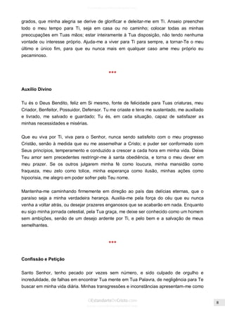 Issuu.com/oEstandarteDeCristo 
grados, que minha alegria se derive de glorificar e deleitar-me em Ti. Anseio preencher todo o meu tempo para Ti, seja em casa ou no caminho; colocar todas as minhas preocupações em Tuas mãos; estar inteiramente à Tua disposição, não tendo nenhuma vontade ou interesse próprio. Ajuda-me a viver para Ti para sempre, a tornar-Te o meu último e único fim, para que eu nunca mais em qualquer caso ame meu próprio eu pecaminoso. 
*** 
Auxílio Divino 
Tu és o Deus Bendito, feliz em Si mesmo, fonte de felicidade para Tuas criaturas, meu Criador, Benfeitor, Possuidor, Defensor. Tu me criaste e tens me sustentado, me auxiliado e livrado, me salvado e guardado; Tu és, em cada situação, capaz de satisfazer as minhas necessidades e misérias. 
Que eu viva por Ti, viva para o Senhor, nunca sendo satisfeito com o meu progresso Cristão, senão à medida que eu me assemelhar a Cristo; e puder ser conformado com Seus princípios, temperamento e conduzido a crescer a cada hora em minha vida. Deixe Teu amor sem precedentes restringir-me à santa obediência, e torna o meu dever em meu prazer. Se os outros julgarem minha fé como loucura, minha mansidão como fraqueza, meu zelo como tolice, minha esperança como ilusão, minhas ações como hipocrisia, me alegro em poder sofrer pelo Teu nome. 
Mantenha-me caminhando firmemente em direção ao país das delícias eternas, que o paraíso seja a minha verdadeira herança. Auxilia-me pela força do céu que eu nunca venha a voltar atrás, ou desejar prazeres enganosos que se acabarão em nada. Enquanto eu sigo minha jornada celestial, pela Tua graça, me deixe ser conhecido como um homem sem ambições, senão de um desejo ardente por Ti, e pelo bem e a salvação de meus semelhantes. 
*** 
Confissão e Petição 
Santo Senhor, tenho pecado por vezes sem número, e sido culpado de orgulho e incredulidade, de falhas em encontrar Tua mente em Tua Palavra, de negligência para Te buscar em minha vida diária. Minhas transgressões e inconstâncias apresentam-me como  