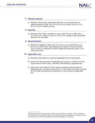 2008 NAI PRINCIPLES




                  7. Reliable Sources									

                      a)	 Members shall make reasonable efforts to ensure that they are
                          obtaining data for OBA, Multi-Site Advertising and/or Ad Delivery &
                          Reporting from reliable sources.

                  8. Security										

                      a)	 Members that collect, transfer, or store data for use in OBA, Multi-
                          Site Advertising and/or Ad Delivery & Reporting shall provide reasonable
                          security9 for that data.

                  9. Data Retention

                      a) Members engaged in OBA, Multi-Site Advertising and/or Ad Delivery
                         & Reporting shall retain data collected and used for these activities
                         only as long as necessary to fulfill a legitimate business need, or as
                         required by law.

                 10. Applicable Law									

                      a)	 Members shall adhere to all laws applicable to their businesses.

                      b)	 Where the requirements of applicable law exceed or conflict with the
                          requirements of this Code, members shall abide by applicable law.

                      c)	 Where the requirements of this Code exceed the requirements of
                          applicable law, members shall conform to the higher standard imposed
                          by this Code provided that compliance is not contrary to applicable
                          law.




                      9
                       Reasonable security is determined in light of several factors including, but not limited to,
                      the sensitivity of the data, the nature of a company’s business operations, the types of risks
                      a company faces, and the reasonable protections available to a company.

                                                                                                                       10
 