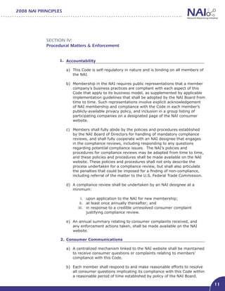 2008 NAI PRINCIPLES




            Section IV:
            Procedural Matters & Enforcement


                  1. Accountability							

                      a)	 This Code is self-regulatory in nature and is binding on all members of
                          the NAI.

                      b)	 Membership in the NAI requires public representations that a member
                          company’s business practices are compliant with each aspect of this
                          Code that apply to its business model, as supplemented by applicable
                          implementation guidelines that shall be adopted by the NAI Board from
                          time to time. Such representations involve explicit acknowledgement
                          of NAI membership and compliance with the Code in each member’s
                          publicly-available privacy policy, and inclusion in a group listing of
                          participating companies on a designated page of the NAI consumer
                          website.

                      c)	 Members shall fully abide by the policies and procedures established
                          by the NAI Board of Directors for handling of mandatory compliance
                          reviews, and shall fully cooperate with an NAI designee that engages
                          in the compliance reviews, including responding to any questions
                          regarding potential compliance issues. The NAI’s policies and
                          procedures for compliance reviews may be adapted from time to time,
                          and these policies and procedures shall be made available on the NAI
                          website. These policies and procedures shall not only describe the
                          process undertaken for a compliance review, but shall also articulate
                          the penalties that could be imposed for a finding of non-compliance,
                          including referral of the matter to the U.S. Federal Trade Commission.

                      d)	 A compliance review shall be undertaken by an NAI designee at a
                          minimum:

                              i.	 upon application to the NAI for new membership;
                             ii.	 at least once annually thereafter; and
                            iii.	 in response to a credible unresolved consumer complaint
                                  justifying compliance review.

                      e)	 An annual summary relating to consumer complaints received, and
                          any enforcement actions taken, shall be made available on the NAI
                          website.

                  2. Consumer Communications 							

                      a)	 A centralized mechanism linked to the NAI website shall be maintained
                          to receive consumer questions or complaints relating to members’
                          compliance with this Code.

                      b)	 Each member shall respond to and make reasonable efforts to resolve
                          all consumer questions implicating its compliance with this Code within
                          a reasonable period of time established by policy of the NAI Board.

                                                                                                    11
 