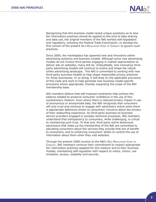 2008 NAI PRINCIPLES




                      Recognizing that this business model raised unique questions as to how
                      fair information practices should be applied to this kind of data sharing
                      and data use, the original members of the NAI worked with legislators
                      and regulators, including the Federal Trade Commission, to develop the
                      first version of the present Self-Regulatory Code of Conduct to govern such
                      practices.

                      Since 2000, the marketplace has spawned new and innovative online
                      advertising solutions and business models. Although some new advertising
                      models do not involve third parties engaging in market segmentation to
                      deliver ads on websites, many still do. Undoubtedly, new innovative third-
                      party advertising models will continue to evolve and shape the robust
                      online advertising landscape. The NAI is committed to working with new
                      third-party business models to help shape responsible privacy practices
                      for those businesses. In so doing, it will draw on the applicable provisions
                      of this Code and work to help generate new business model-specific
                      provisions where appropriate, thereby expanding the scope of the NAI
                      membership base.

                      NAI members believe that self imposed constraints help achieve the
                      balance needed to preserve consumer confidence in the use of this
                      revolutionary medium. Even where there is reduced privacy impact in use
                      of anonymous or anonymized data, the NAI recognizes that consumers
                      will only trust and continue to engage with advertisers online when there
                      is appropriate deference shown to consumers’ concerns about the privacy
                      of their websurfing experience. As third-party business-to-business
                      service providers engaged in complex technical processes, NAI members
                      understand that transparency to consumers, while challenging, is critical
                      to maintaining such trust. To that end, third-party online behavioral
                      advertisers that make up the membership of the NAI are committed to
                      educating consumers about the services they provide that are of benefit
                      to consumers, and to enhancing consumers’ ability to control the use of
                      information about them when they visit websites.

                      Through the present 2008 revision to the NAI’s Self-Regulatory Code of
                      Conduct, NAI members continue their commitment to respect appropriate
                      fair information practices adapted for this medium and to their business
                      models, maintaining self-regulation with respect to notice, choice, use
                      limitation, access, reliability and security.




                                                                                                     3
 