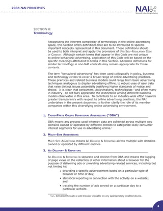 2008 NAI PRINCIPLES




            Section II:
            Terminology

                      Recognizing the inherent complexity of terminology in the online advertising
                      space, this Section offers definitions that are to be attributed to specific
                      important concepts represented in this document. These definitions should
                      be used to both interpret and apply the provisions of this Self-Regulatory Code
                      of Conduct. Although certain terms that appear in this Code are not unique
                      to online behavioral advertising, application of this Code will be based on the
                      specific meanings attributed to terms in this Section. Alternate definitions for
                      similar terminology in non-NAI contexts may remain appropriate for those
                      contexts.

                      The term “behavioral advertising” has been used colloquially in policy, business
                      and technology circles to cover a broad range of online advertising practices.
                      These practices and related business models could range from basic advertising
                      techniques analogous to display advertising offline, to robust uses of user data
                      that raise distinct issues potentially justifying higher standards of notice and
                      choice. It is clear that consumers, policymakers, technologists—and often many
                      in industry—do not fully appreciate the distinctions among different business
                      models observable in this area. To contribute to an industry-wide effort towards
                      greater transparency with respect to online advertising practices, the NAI
                      undertakes in the present document to further clarify the role of its member
                      companies within this diversifying online advertising environment.


                  1. Third-Party Online Behavioral Advertising (“OBA”)                  			

                      OBA means any process used whereby data are collected across multiple web
                      domains owned or operated by different entities to categorize likely consumer
                      interest segments for use in advertising online.1

                  2. Multi-Site Advertising

                      Multi-Site Advertising means Ad Delivery & Reporting across multiple web domains
                      owned or operated by different entities.

                  3. Ad Delivery & Reporting						

                      Ad Delivery & Reporting is separate and distinct from OBA and means the logging
                      of page views or the collection of other information about a browser for the
                      purpose of delivering ads or providing advertising-related services, including but
                      not limited to:
                                •	 providing a specific advertisement based on a particular type of 	         	
                                   browser or time of day;
                                •	 statistical reporting in connection with the activity on a website; 	      	
                                   and
                                •	 tracking the number of ads served on a particular day to a 		              	
                                   particular website.

                       1
                        i.e., delivered through a web browser viewable on any appropriately-enabled device.



                                                                                                                  4
 