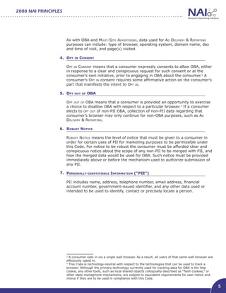 2008 NAI PRINCIPLES




                      As with OBA and Multi-Site Advertising, data used for Ad Delivery & Reporting
                      purposes can include: type of browser, operating system, domain name, day
                      and time of visit, and page(s) visited.

                  4. Opt   in   Consent								

                      Opt in Consent means that a consumer expressly consents to allow OBA, either
                      in response to a clear and conspicuous request for such consent or at the
                      consumer’s own initiative, prior to engaging in OBA about the consumer.2 A
                      consumer’s Opt in consent requires some affirmative action on the consumer’s
                      part that manifests the intent to Opt in.

                  5. Opt out of OBA
                     								
                     Opt out of OBA means that a consumer is provided an opportunity to exercise
                     a choice to disallow OBA with respect to a particular browser.3 If a consumer
                     elects to opt out of non-PII OBA, collection of non-PII data regarding that
                     consumer’s browser may only continue for non-OBA purposes, such as Ad
                     Delivery & Reporting.

                  6. Robust Notice

                      Robust Notice means the level of notice that must be given to a consumer in
                      order for certain uses of PII for marketing purposes to be permissible under
                      this Code. For notice to be robust the consumer must be afforded clear and
                      conspicuous notice about the scope of any non-PII to be merged with PII, and
                      how the merged data would be used for OBA. Such notice must be provided
                      immediately above or before the mechanism used to authorize submission of
                      any PII.

                  7. Personally-identifiable Information (“PII”)				

                      PII includes name, address, telephone number, email address, financial
                      account number, government-issued identifier, and any other data used or
                      intended to be used to identify, contact or precisely locate a person.




                      2
                        A consumer opts in via a single web browser. As a result, all users of that same web browser are
                      effectively opted in.
                      3
                        This Code is technology-neutral with respect to the technologies that can be used to track a
                      browser. Although the primary technology currently used for tracking data for OBA is the http
                      cookie, any other tools, such as local shared objects colloquially described as “flash cookies,” or
                      other state managment mechanisms, are subject to equivalent requirements for user notice and
                      choice if they are to be used in compliance with this Code.

                                                                                                                            5
 