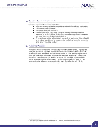 2008 NAI PRINCIPLES




                  8. Sensitive Consumer Information
                                                   4



                      Sensitive   Consumer Information includes:
                            •	    Social Security Numbers or other Government-issued identifiers
                            •	    Insurance plan numbers
                            •	    Financial account numbers
                            •	    Information that describes the precise real-time geographic
                                  location of an individual derived through location-based services
                                  such as through GPS-enabled devices
                               •	 Precise information about past, present, or potential future health
                                  or medical conditions or treatments, including genetic, genomic,
                                  and family medical history

                  9. Marketing Purposes	

                      Marketing Purposes includes any activity undertaken to collect, aggregate,
                      analyze, maintain, update, or sell information in order to tailor content
                      or services that allows or induces consumers to take action to purchase,
                      rent, or exchange products, property or services, to solicit a charitable
                      donation, to utilize market research or market surveys, or to provide
                      verification services to marketers. Certain non-marketing uses of OBA
                      segments may already be restricted by law. See also infra § III.10.




                      4
                          This provision is to be further developed in a distinct implementation guideline.

                                                                                                              6
 