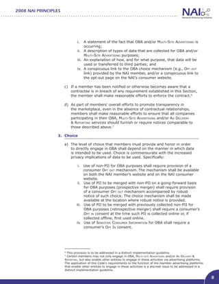 2008 NAI PRINCIPLES




                              i.	 A statement of the fact that OBA and/or Multi-Site Advertising is
                                    occurring;
                              ii.	 A description of types of data that are collected for OBA and/or
                                    Multi-Site Advertising purposes;
                              iii.	 An explanation of how, and for what purpose, that data will be
                                    used or transferred to third parties; and
                              iv.	 A conspicuous link to the OBA choice mechanism (e.g., Opt out
                                    link) provided by the NAI member, and/or a conspicuous link to
                                    the opt-out page on the NAI’s consumer website.

                      c)	 If a member has been notified or otherwise becomes aware that a
                          contractee is in breach of any requirement established in this Section,
                          the member shall make reasonable efforts to enforce the contract.6

                      d)	 As part of members’ overall efforts to promote transparency in
                          the marketplace, even in the absence of contractual relationships,
                          members shall make reasonable efforts to ensure that all companies
                          participating in their OBA, Multi-Site Advertising and/or Ad Delivery
                          & Reporting services should furnish or require notices comparable to
                          those described above.7

                  3. Choice								

                      a)	 The level of choice that members must provide and honor in order
                          to directly engage in OBA shall depend on the manner in which data
                          is intended to be used. Choice is commensurate with the increased
                          privacy implications of data to be used. Specifically:

                               i.	 Use of non-PII for OBA purposes shall require provision of a
                                    consumer Opt out mechanism. The mechanism shall be available
                                    on both the NAI member’s website and on the NAI consumer
                                    website.
                               ii.	 Use of PII to be merged with non-PII on a going-forward basis
                                    for OBA purposes (prospective merger) shall require provision
                                    of a consumer Opt out mechanism accompanied by robust
                                    notice of such choice. The choice mechanism shall be made
                                    available at the location where robust notice is provided.
                              iii.	 Use of PII to be merged with previously collected non-PII for
                                    OBA purposes (retrospective merger) shall require a consumer’s
                                    Opt in consent at the time such PII is collected online or, if
                                    collected offline, first used online.
                              iv.	 Use of Sensitive Consumer Information for OBA shall require a
                                    consumer’s Opt In consent.




                      6
                        This provision is to be addressed in a distinct implementation guideline.
                      7
                        Certain members may not only engage in OBA, Multi-site Advertising and/or Ad Delivery &
                      Reporting, but also enable other entities to engage in these activities via advertising platforms.
                      The application of this Code’s requirements to the function of the member advertising platforms
                      that enable other entities to engage in these activities is a discreet issue to be addressed in a
                      distinct implementation guideline.

                                                                                                                           8
 