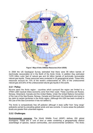 Figure 1 Map of Artic Oil&Gas Resources (from USGS)

In 2008 the US Geological Survey estimated that there were 90 billion barrels of
(technically recoverable) oil in the North of the Arctic Circle. In addition they estimated
1,670 trillion cubic feet of natural gas and 44 billion barrels of technically recoverable
natural gas liquids. These resources were contained in 25 geographical areas. These Artic
resources account for 13% of the world’s undiscovered oil, 30% of the undiscovered
natural gas and 20% of the undiscovered natural gas liquids in the world.

3.5.1 Policy
No-one owns the Arctic region : countries which surround the region are limited to a
370km (200 nautical miles) economic zone from their coast. These countries are Russia,
Norway, Greenland, Canada and the United States. Under the United Nations Convention
of the Law of the Sea Russia, Norway, Canada and Denmark (via Greenland) are trying to
lay claim to certain territories in the Arctic region. (Although the USA has been involved in
the Law of the Sea Convention it has not ratified it).

The Arctic is comparatively free off pollution although it does suffer from ‘long range’
pollutants carried by prevailing global winds and sea currents. In some areas the pollutant
levels are greater than urbanised regions.

3.5.2 Challenges

Environmental concerns: The World Wildlife Fund (WWF) defines 200 global
ecoregions. These are a “unit of land or water containing a geographically distinct
assemblage of species, natural communities, and environmental conditions.” The Arctic
 