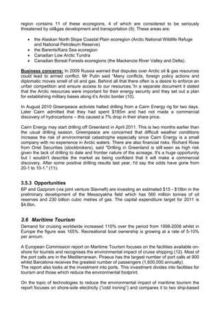 region contains 11 of these ecoregions, 4 of which are considered to be seriously
threatened by oil&gas development and transportation (9). These areas are:

   •   the Alaskan North Slope Coastal Plain ecoregion (Arctic National Wildlife Refuge
       and National Petroleum Reserve)
   •   the Barents/Kara Sea ecoregion
   •   Canadian Low Arctic Tundra
   •   Canadian Boreal Forests ecoregions (the Mackenzie River Valley and Delta).

Business concerns: In 2009 Russia warned that disputes over Arctic oil & gas resources
could lead to armed conflict. Mr Putin said “Many conflicts, foreign policy actions and
diplomatic moves smell of oil and gas. Behind all that there often is a desire to enforce an
unfair competition and ensure access to our resources.”In a separate document it stated
that the Arctic resources were important for their energy security and they set out a plan
for establishing military bases along it’s Arctic border (10).

In August 2010 Greenpeace activists halted drilling from a Cairn Energy rig for two days.
Later Cairn admitted that they had spent $185m and had not made a commercial
discovery of hydrocarbons – this caused a 7% drop in their share price.

Cairn Energy may start drilling off Greenland in April 2011. This is two months earlier than
the usual drilling season. Greenpeace are concerned that difficult weather conditions
increase the risk of environmental catastrophe especially since Cairn Energy is a small
company with no experience in Arctic waters. There are also financial risks. Richard Rose
from Oriel Securities (stockbrokers), said "Drilling in Greenland is still seen as high risk
given the lack of drilling to date and frontier nature of the acreage. It's a huge opportunity
but I wouldn't describe the market as being confident that it will make a commercial
discovery. After some positive drilling results last year, I'd say the odds have gone from
20-1 to 10-1." (11).


3.5.3 Opportunities
BP and Gazprom (via joint venture Slavneft) are investing an estimated $15 - $18bn in the
preliminary development of the Messoyakha field which has 560 million tonnes of oil
reserves and 230 billion cubic metres of gas. The capital expenditure target for 2011 is
$4.6bn.


3.6 Maritime Tourism
Demand for cruising worldwide increased 110% over the period from 1998-2008 whilst in
Europe the figure was 165%. Recreational boat ownership is growing at a rate of 5-10%
per annum.

A European Commission report on Maritime Tourism focuses on the facilities available on-
shore for tourists and recognises the environmental impact of cruise shipping (12). Most of
the port calls are in the Mediterranean. Piraeus has the largest number of port calls at 900
whilst Barcelona receives the greatest number of passengers (1,600,000 annually).
The report also looks at the investment into ports. This investment divides into facilities for
tourism and those which reduce the environmental footprint.

On the topic of technologies to reduce the environmental impact of maritime tourism the
report focuses on shore-side electricity (“cold ironing”) and compares it to two ship-based
 